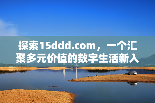 探索15ddd.com,一个汇聚多元价值的数字生活新入口,15ddd.com,汇聚多元价值的数字生活新入口 探索15ddd.com,一个汇聚多元价值的数字生活新入口,15ddd.com,汇聚多元价值的数字生活新入口