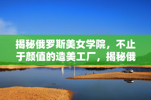 揭秘俄罗斯美女学院,不止于颜值的造美工厂,揭秘俄罗斯美女学院,不止颜值的造美工厂 揭秘俄罗斯美女学院,不止于颜值的造美工厂,揭秘俄罗斯美女学院,不止颜值的造美工厂