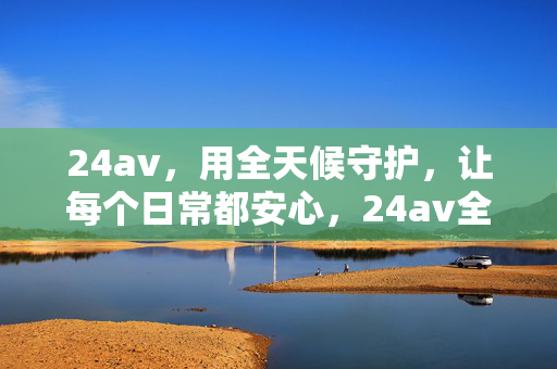 24av,用全天候守护,让每个日常都安心,24av全天候守护,日常安心 24av,用全天候守护,让每个日常都安心,24av全天候守护,日常安心