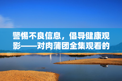 警惕不良信息,倡导健康观影——对肉蒲团全集观看的理性思考,理性观看肉蒲团全集,警惕不良信息,倡导健康观影 警惕不良信息,倡导健康观影——对肉蒲团全集观看的理性思考,理性观看肉蒲团全集,警惕不良信息,倡导健康观影