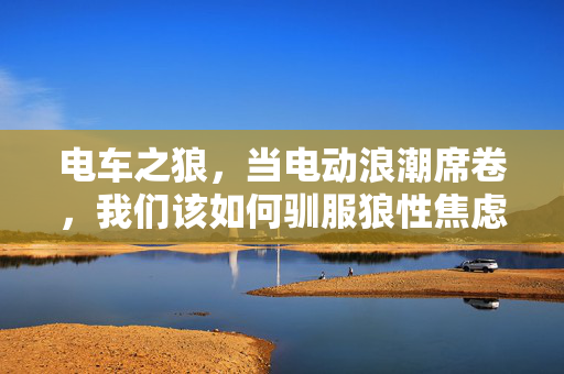 电车之狼,当电动浪潮席卷,我们该如何驯服狼性焦虑?电车之狼,电动浪潮席卷,狼性焦虑如何驯服? 电车之狼,当电动浪潮席卷,我们该如何驯服狼性焦虑?电车之狼,电动浪潮席卷,狼性焦虑如何驯服?