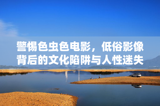 警惕色虫色电影，低俗影像背后的文化陷阱与人性迷失