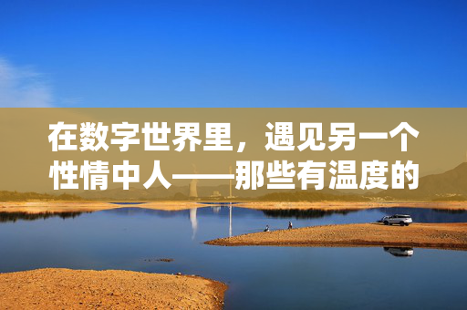 在数字世界里,遇见另一个性情中人——那些有温度的网站江湖,数字江湖,一场有温度的性情相遇 在数字世界里,遇见另一个性情中人——那些有温度的网站江湖,数字江湖,一场有温度的性情相遇
