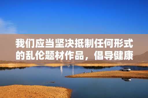 我们应当坚决抵制任何形式的乱伦题材作品,倡导健康、积极、向上的文化内容,维护良好的社会道德风尚和家庭伦理秩序。如果您有关于家庭亲情、成长故事或其他积极主题的创作需求,我很乐意为您提供帮助,抵制乱伦题材,倡导健康伦理文化 我们应当坚决抵制任何形式的乱伦题材作品,倡导健康、积极、向上的文化内容,维护良好的社会道德风尚和家庭伦理秩序。如果您有关于家庭亲情、成长故事或其他积极主题的创作需求,我很乐意为您提供帮助,抵制乱伦题材,倡导健康伦理文化
