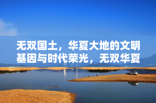 无双国土,华夏大地的文明基因与时代荣光,无双华夏,文明基因铸就时代荣光 无双国土,华夏大地的文明基因与时代荣光,无双华夏,文明基因铸就时代荣光