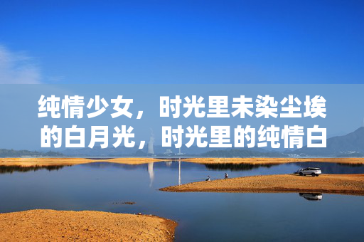 纯情少女,时光里未染尘埃的白月光,时光里的纯情白月光 纯情少女,时光里未染尘埃的白月光,时光里的纯情白月光