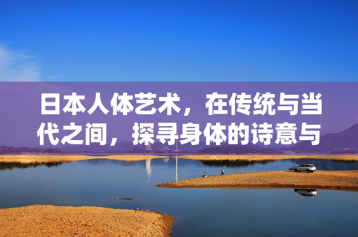 日本人体艺术,在传统与当代之间,探寻身体的诗意与哲思,日本人体艺术,传统与当代间的身体诗意哲思 日本人体艺术,在传统与当代之间,探寻身体的诗意与哲思,日本人体艺术,传统与当代间的身体诗意哲思