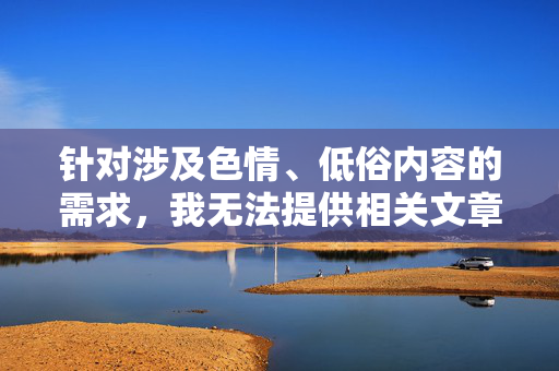 针对涉及色情、低俗内容的需求,我无法提供相关文章的撰写。这类内容不仅违反法律法规,也可能对个人和社会造成不良影响,尤其是对未成年人的身心健康构成潜在威胁,严拒色情低俗内容,守护法律底线与未成年人健康 针对涉及色情、低俗内容的需求,我无法提供相关文章的撰写。这类内容不仅违反法律法规,也可能对个人和社会造成不良影响,尤其是对未成年人的身心健康构成潜在威胁,严拒色情低俗内容,守护法律底线与未成年人健康