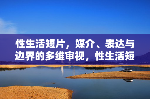 性生活短片,媒介、表达与边界的多维审视,性生活短片,媒介、表达与边界的多维审视 性生活短片,媒介、表达与边界的多维审视,性生活短片,媒介、表达与边界的多维审视