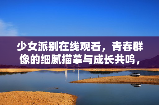 少女派别在线观看,青春群像的细腻描摹与成长共鸣,少女派别,青春群像的成长共鸣与细腻描摹 少女派别在线观看,青春群像的细腻描摹与成长共鸣,少女派别,青春群像的成长共鸣与细腻描摹