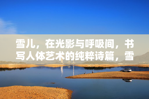 雪儿,在光影与呼吸间,书写人体艺术的纯粹诗篇,雪儿,光影呼吸间的人体艺术诗篇 雪儿,在光影与呼吸间,书写人体艺术的纯粹诗篇,雪儿,光影呼吸间的人体艺术诗篇