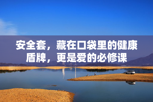 安全套,藏在口袋里的健康盾牌,更是爱的必修课 安全套,藏在口袋里的健康盾牌,更是爱的必修课
