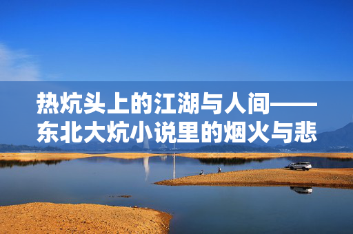 热炕头上的江湖与人间——东北大炕小说里的烟火与悲欢,热炕头上的江湖人间,东北大炕小说里的烟火悲欢 热炕头上的江湖与人间——东北大炕小说里的烟火与悲欢,热炕头上的江湖人间,东北大炕小说里的烟火悲欢