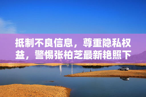 抵制不良信息,尊重隐私权益,警惕张柏芝最新艳照下载等非法传播行为 抵制不良信息,尊重隐私权益,警惕张柏芝最新艳照下载等非法传播行为