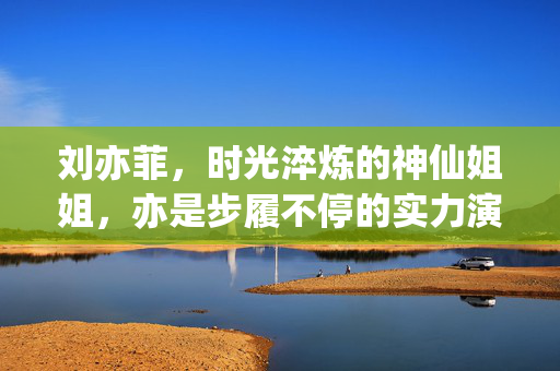 刘亦菲,时光淬炼的神仙姐姐,亦是步履不停的实力演员,时光淬炼神仙姐姐,步履不停实力演员 刘亦菲,时光淬炼的神仙姐姐,亦是步履不停的实力演员,时光淬炼神仙姐姐,步履不停实力演员