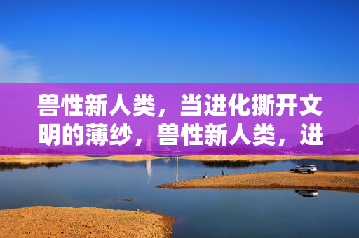 兽性新人类,当进化撕开文明的薄纱,兽性新人类,进化撕开的文明薄纱 兽性新人类,当进化撕开文明的薄纱,兽性新人类,进化撕开的文明薄纱