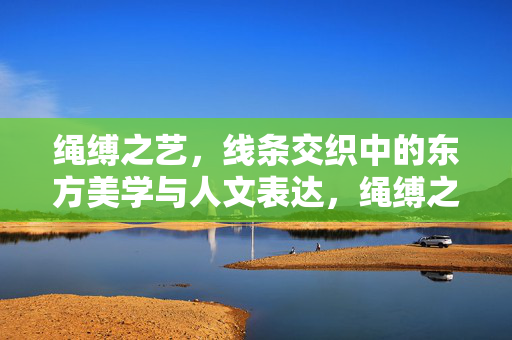 绳缚之艺,线条交织中的东方美学与人文表达,绳缚之艺,线条交织的东方人文美学 绳缚之艺,线条交织中的东方美学与人文表达,绳缚之艺,线条交织的东方人文美学
