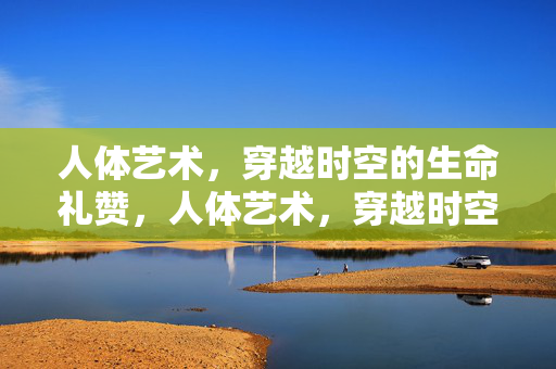 人体艺术,穿越时空的生命礼赞,人体艺术,穿越时空的生命礼赞 人体艺术,穿越时空的生命礼赞,人体艺术,穿越时空的生命礼赞