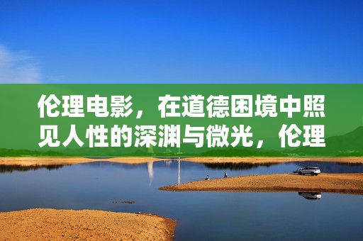 伦理电影,在道德困境中照见人性的深渊与微光,伦理电影,道德困境中的人性深渊与微光 伦理电影,在道德困境中照见人性的深渊与微光,伦理电影,道德困境中的人性深渊与微光