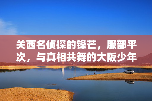 关西名侦探的锋芒,服部平次,与真相共舞的大阪少年,关西名侦探服部平次,与真相共舞的大阪少年 关西名侦探的锋芒,服部平次,与真相共舞的大阪少年,关西名侦探服部平次,与真相共舞的大阪少年