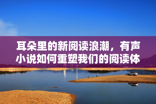 耳朵里的新阅读浪潮,有声小说如何重塑我们的阅读体验,耳朵里的阅读新浪潮,有声小说重塑体验 耳朵里的新阅读浪潮,有声小说如何重塑我们的阅读体验,耳朵里的阅读新浪潮,有声小说重塑体验