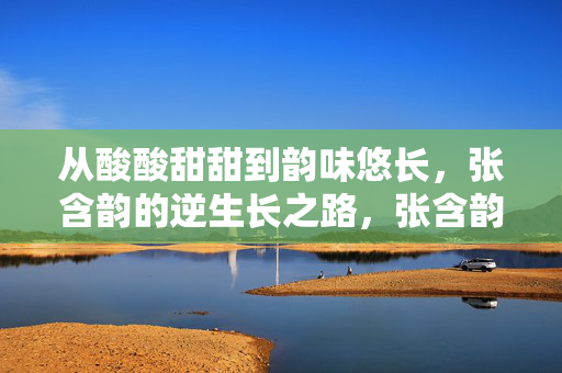 从酸酸甜甜到韵味悠长，张含韵的逆生长之路，张含韵，甜妹到韵味的逆生长