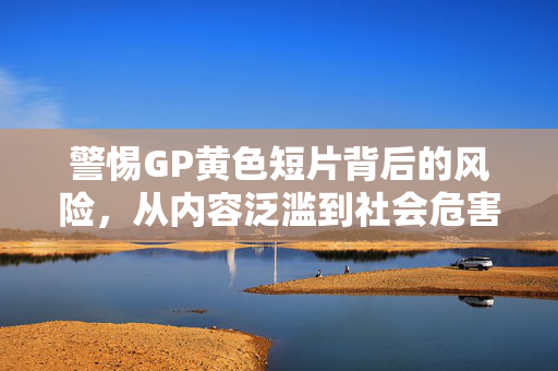 警惕GP黄色短片背后的风险,从内容泛滥到社会危害,警惕GP黄色短片,从内容泛滥到社会危害 警惕GP黄色短片背后的风险,从内容泛滥到社会危害,警惕GP黄色短片,从内容泛滥到社会危害