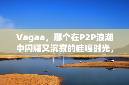 Vagaa，那个在P2P浪潮中闪耀又沉寂的哇嘎时光，Vagaa，P2P浪潮中闪耀又沉寂的哇嘎时光