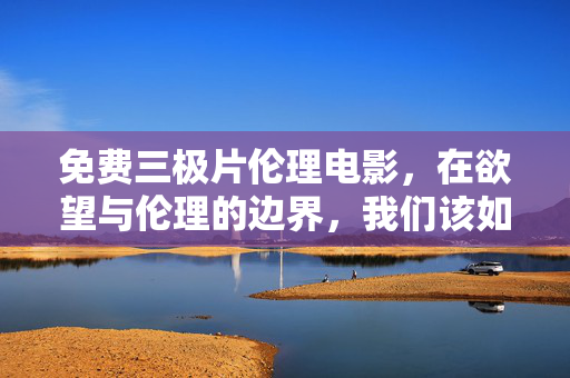 免费三极片伦理电影，在欲望与伦理的边界，我们该如何自处？欲望与伦理的边界，伦理电影中的自处之问