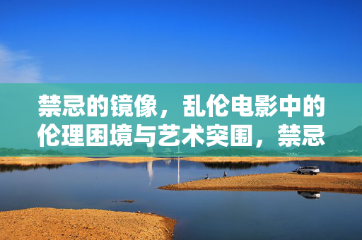 禁忌的镜像,乱伦电影中的伦理困境与艺术突围,禁忌镜像,乱伦电影的伦理困境与艺术突围 禁忌的镜像,乱伦电影中的伦理困境与艺术突围,禁忌镜像,乱伦电影的伦理困境与艺术突围