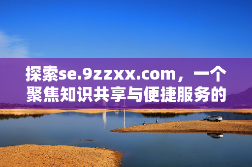探索se.9zzxx.com,一个聚焦知识共享与便捷服务的在线平台,se.9zzxx.com,聚焦知识共享与便捷服务的在线平台 探索se.9zzxx.com,一个聚焦知识共享与便捷服务的在线平台,se.9zzxx.com,聚焦知识共享与便捷服务的在线平台
