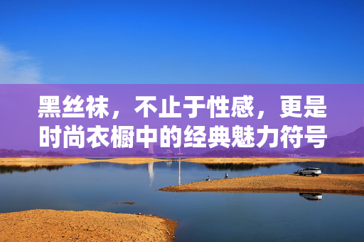 黑丝袜,不止于性感,更是时尚衣橱中的经典魅力符号,黑丝袜,不止性感,更是经典衣橱魅力符号 黑丝袜,不止于性感,更是时尚衣橱中的经典魅力符号,黑丝袜,不止性感,更是经典衣橱魅力符号