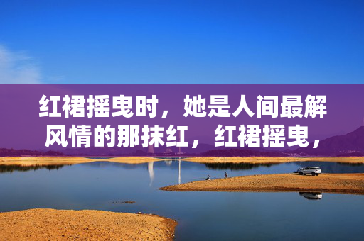 红裙摇曳时,她是人间最解风情的那抹红,红裙摇曳,人间解风情 红裙摇曳时,她是人间最解风情的那抹红,红裙摇曳,人间解风情