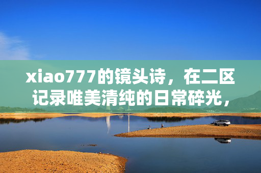 xiao777的镜头诗,在二区记录唯美清纯的日常碎光,xiao777的二区镜头诗,唯美清纯日常碎光 xiao777的镜头诗,在二区记录唯美清纯的日常碎光,xiao777的二区镜头诗,唯美清纯日常碎光