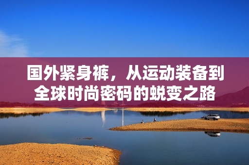 国外紧身裤,从运动装备到全球时尚密码的蜕变之路 国外紧身裤,从运动装备到全球时尚密码的蜕变之路