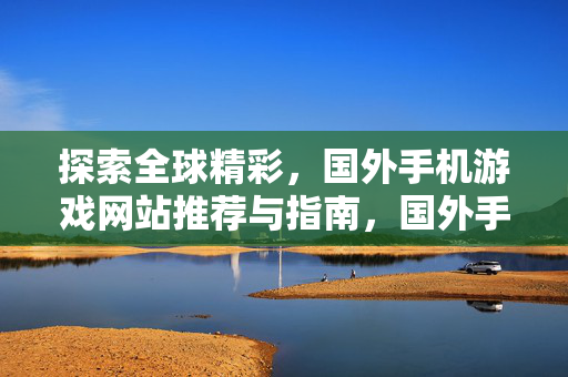 探索全球精彩,国外手机游戏网站推荐与指南,国外手机游戏网站推荐与指南 探索全球精彩,国外手机游戏网站推荐与指南,国外手机游戏网站推荐与指南