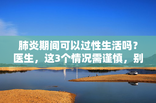 肺炎期间可以过性生活吗？医生，这3个情况需谨慎，别让亲密成为负担，肺炎期间性生活，医生提醒，这3个情况需谨慎