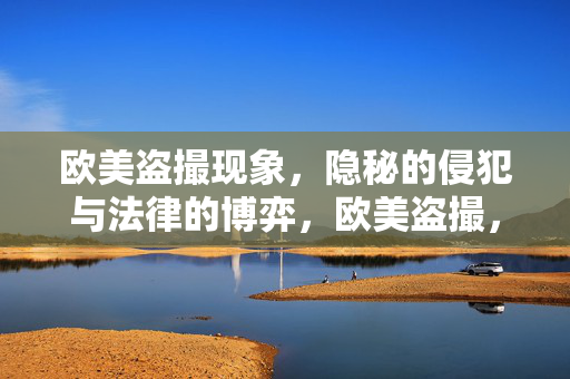 欧美盗撮现象，隐秘的侵犯与法律的博弈，欧美盗撮，隐秘侵犯与法律博弈