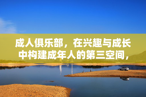 成人俱乐部,在兴趣与成长中构建成年人的第三空间,成人俱乐部,兴趣与成长的第三空间构建 成人俱乐部,在兴趣与成长中构建成年人的第三空间,成人俱乐部,兴趣与成长的第三空间构建