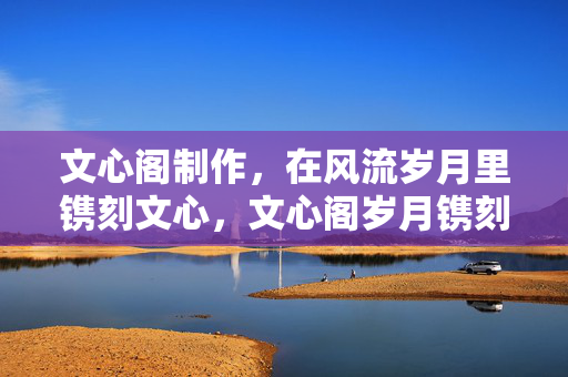 文心阁制作,在风流岁月里镌刻文心,文心阁岁月镌刻文心 文心阁制作,在风流岁月里镌刻文心,文心阁岁月镌刻文心