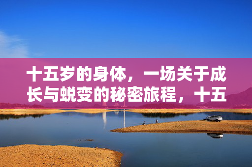 十五岁的身体,一场关于成长与蜕变的秘密旅程,十五岁,成长蜕变的秘密旅程 十五岁的身体,一场关于成长与蜕变的秘密旅程,十五岁,成长蜕变的秘密旅程