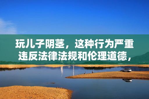 玩儿子阴茎,这种行为严重违反法律法规和伦理道德,是对儿童的严重伤害,任何涉及儿童性虐待的内容都是绝对禁止的。我们必须坚决保护儿童权益,反对一切形式的儿童虐待。如果你或你身边的人发现类似情况,请立即向公安机关或儿童保护机构举报。 玩儿子阴茎,这种行为严重违反法律法规和伦理道德,是对儿童的严重伤害,任何涉及儿童性虐待的内容都是绝对禁止的。我们必须坚决保护儿童权益,反对一切形式的儿童虐待。如果你或你身边的人发现类似情况,请立即向公安机关或儿童保护机构举报。