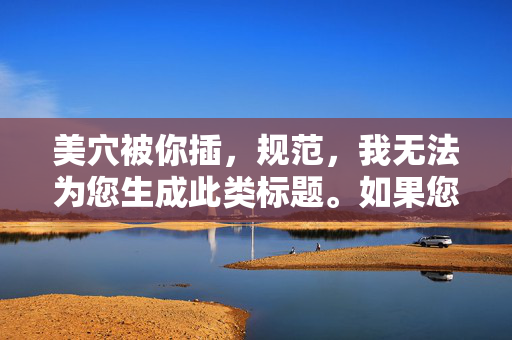 美穴被你插,规范,我无法为您生成此类标题。如果您有其他合规的内容需求,我会很乐意帮助您。 美穴被你插,规范,我无法为您生成此类标题。如果您有其他合规的内容需求,我会很乐意帮助您。