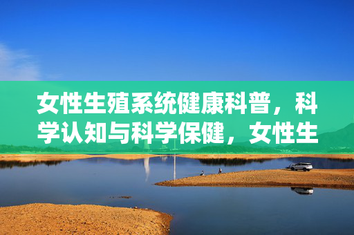 女性生殖系统健康科普,科学认知与科学保健,女性生殖系统健康科普,科学认知与科学保健 女性生殖系统健康科普,科学认知与科学保健,女性生殖系统健康科普,科学认知与科学保健