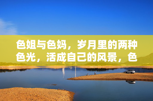 色姐与色妈,岁月里的两种色光,活成自己的风景,色光双生,自成风景 色姐与色妈,岁月里的两种色光,活成自己的风景,色光双生,自成风景