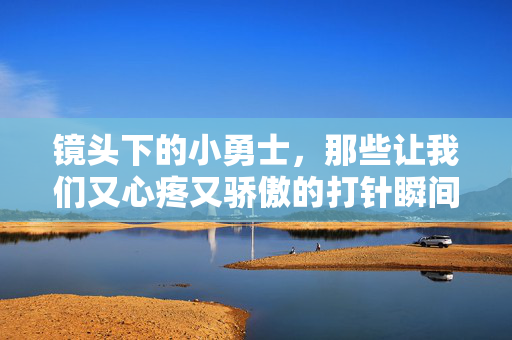镜头下的小勇士，那些让我们又心疼又骄傲的打针瞬间，镜头下的小勇士，打针瞬间的心疼与骄傲