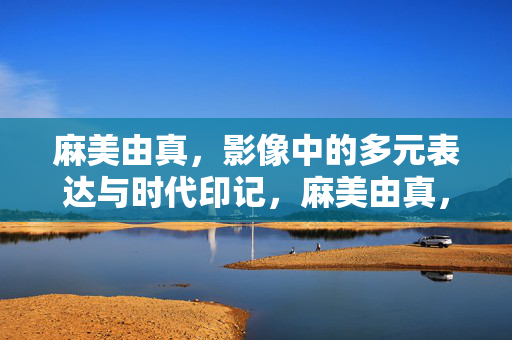 麻美由真,影像中的多元表达与时代印记,麻美由真,影像中的时代印记与多元表达 麻美由真,影像中的多元表达与时代印记,麻美由真,影像中的时代印记与多元表达