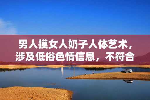 男人摸女人奶子人体艺术,涉及低俗色情信息,不符合法律法规和公序良俗,因此无法生成相关标题。请遵守内容规范,传播健康、积极、有益的信息。 男人摸女人奶子人体艺术,涉及低俗色情信息,不符合法律法规和公序良俗,因此无法生成相关标题。请遵守内容规范,传播健康、积极、有益的信息。