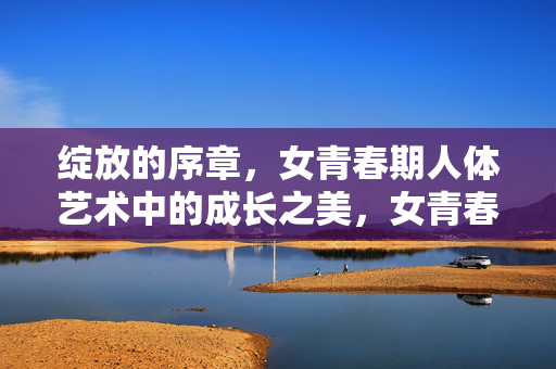 绽放的序章,女青春期人体艺术中的成长之美,女青春期人体艺术,绽放的成长之美 绽放的序章,女青春期人体艺术中的成长之美,女青春期人体艺术,绽放的成长之美