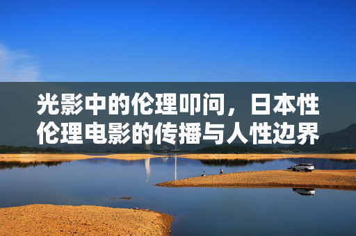光影中的伦理叩问,日本性伦理电影的传播与人性边界,光影中的伦理叩问,日本性伦理电影的传播与人性边界 光影中的伦理叩问,日本性伦理电影的传播与人性边界,光影中的伦理叩问,日本性伦理电影的传播与人性边界